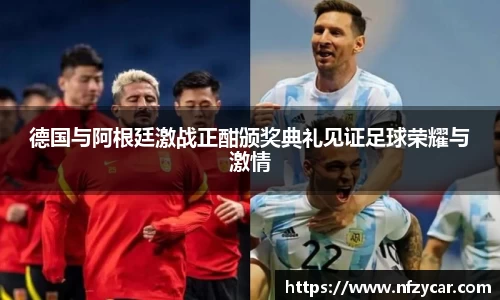 德国与阿根廷激战正酣颁奖典礼见证足球荣耀与激情