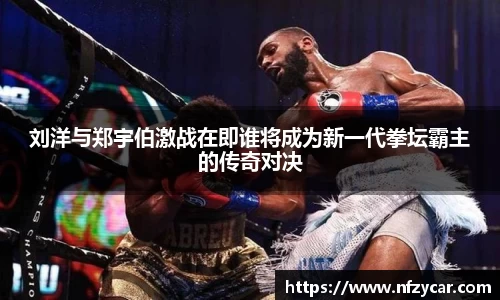 刘洋与郑宇伯激战在即谁将成为新一代拳坛霸主的传奇对决