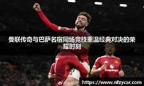 曼联传奇与巴萨名宿同场竞技重温经典对决的荣耀时刻