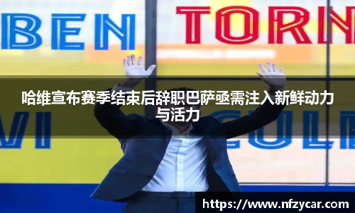 哈维宣布赛季结束后辞职巴萨亟需注入新鲜动力与活力